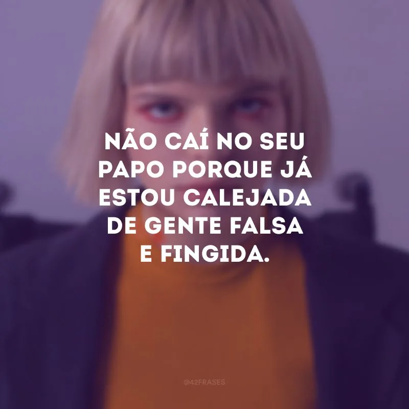 Não caí no seu papo porque já estou calejada de gente falsa e fingida.