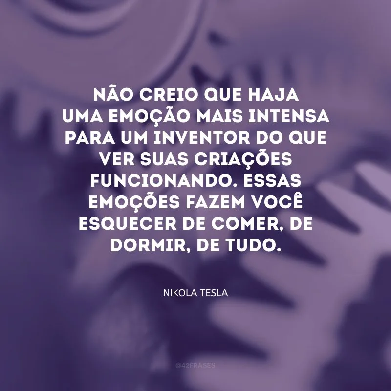 Não creio que haja uma emoção mais intensa para um inventor do que ver suas criações funcionando. Essas emoções fazem você esquecer de comer, de dormir, de tudo.