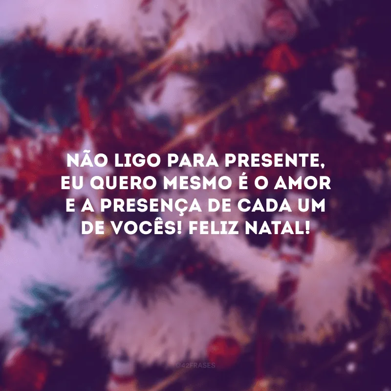 Não ligo para presente, eu quero mesmo é o amor e a presença de cada um de vocês! Feliz Natal! 