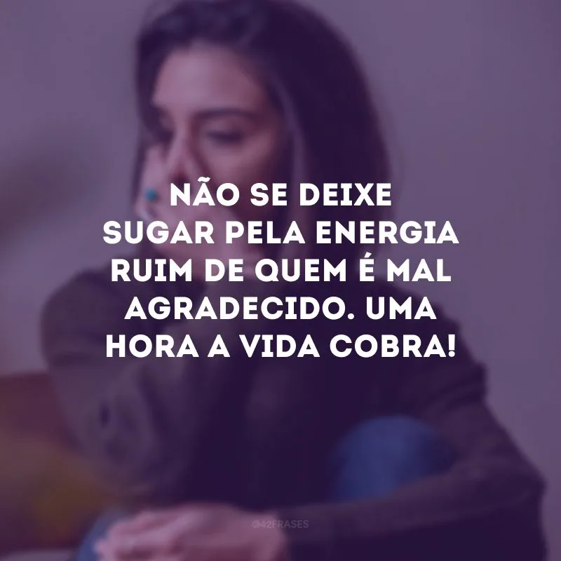 Não se deixe sugar pela energia ruim de quem é mal agradecido. Uma hora a vida cobra! 