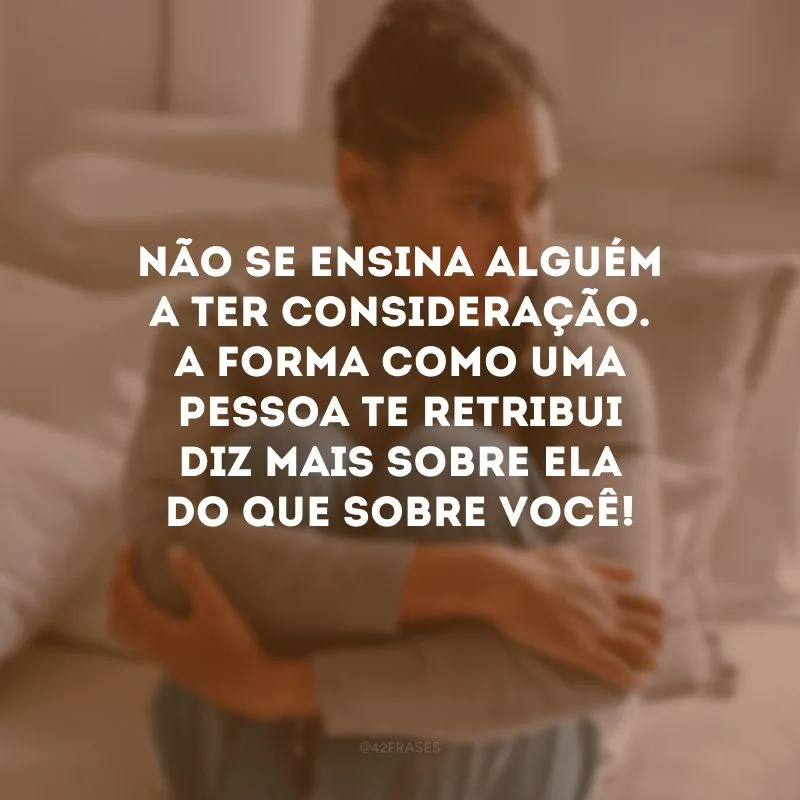 Não se ensina alguém a ter consideração. A forma como uma pessoa te retribui diz mais sobre ela do que sobre você! 