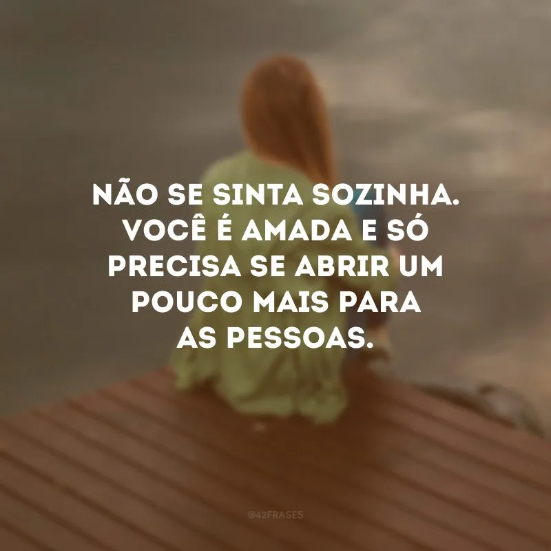 Não se sinta sozinha. Você é amada e só precisa se abrir um pouco mais para as pessoas.