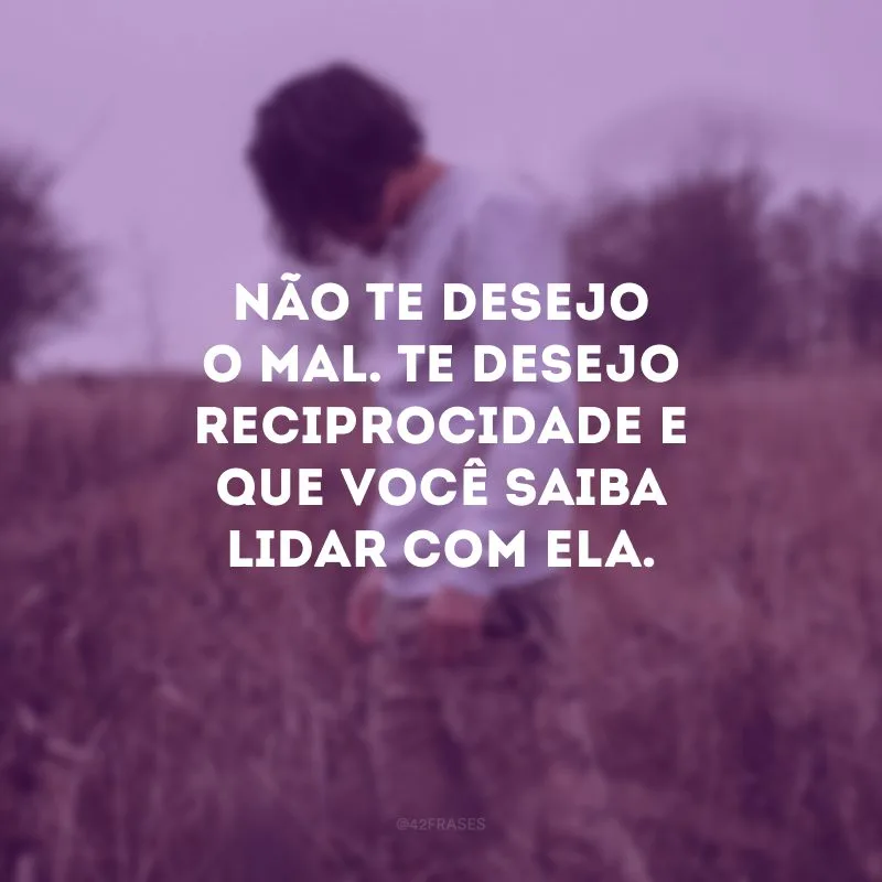 Não te desejo o mal. Te desejo reciprocidade e que você saiba lidar com ela. 