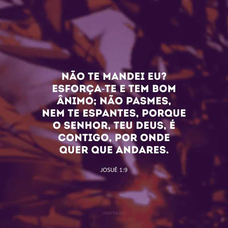 Não te mandei eu? Esforça-te e tem bom ânimo; não pasmes, nem te espantes, porque o Senhor, teu Deus, é contigo, por onde quer que andares.