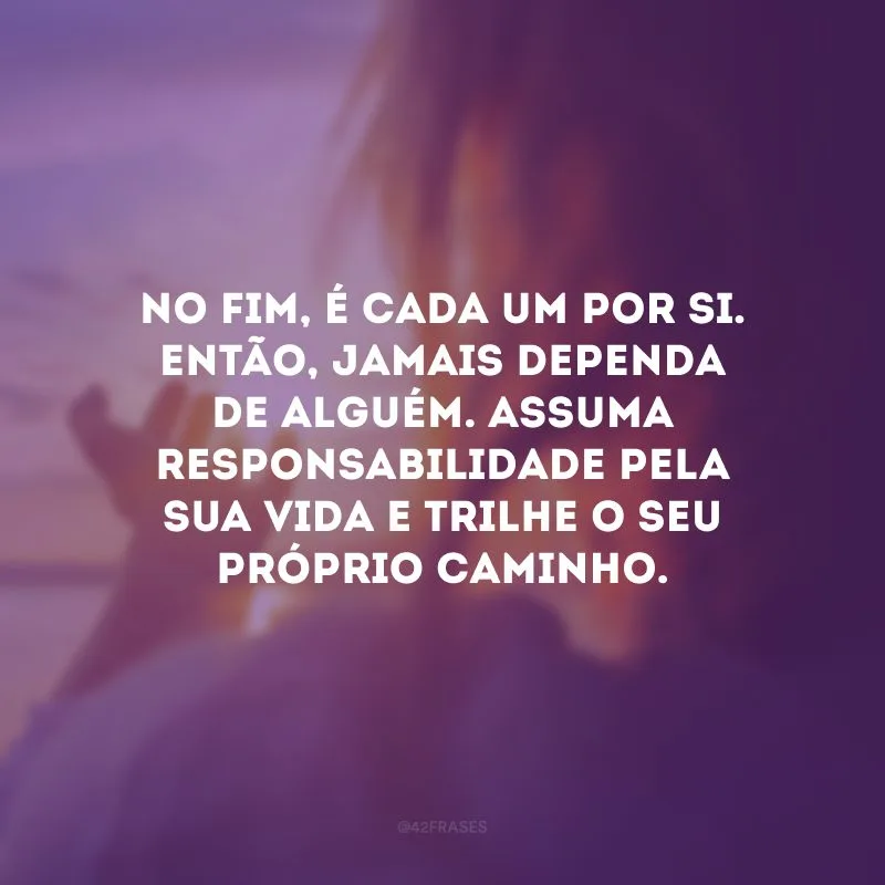 No fim, é cada um por si. Então, jamais dependa de alguém. Assuma responsabilidade pela sua vida e trilhe o seu próprio caminho. 