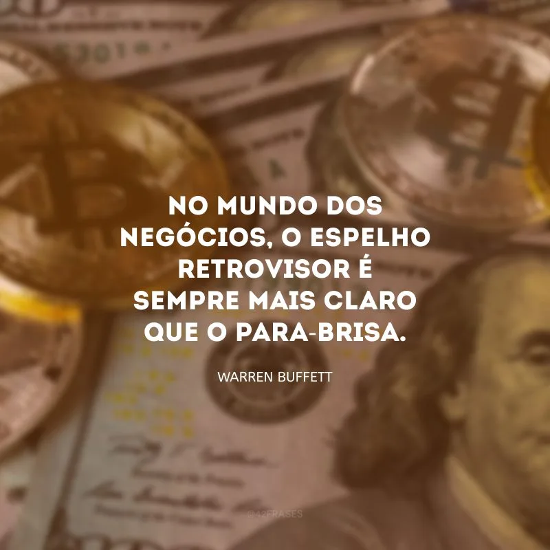 No mundo dos negócios, o espelho retrovisor é sempre mais claro que o para-brisa.