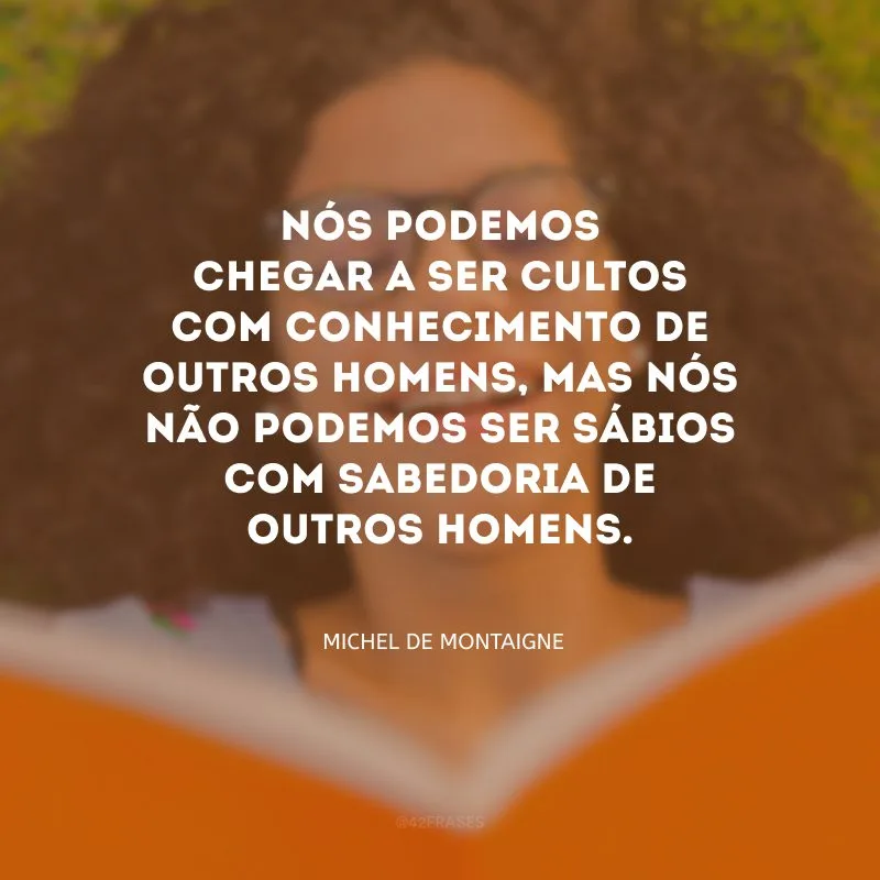 Nós podemos chegar a ser cultos com conhecimento de outros homens, mas nós não podemos ser sábios com sabedoria de outros homens.