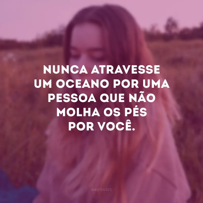 Nunca atravesse um oceano por uma pessoa que não molha os pés por você. 