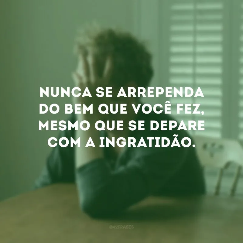Nunca se arrependa do bem que você fez, mesmo que se depare com a ingratidão. 