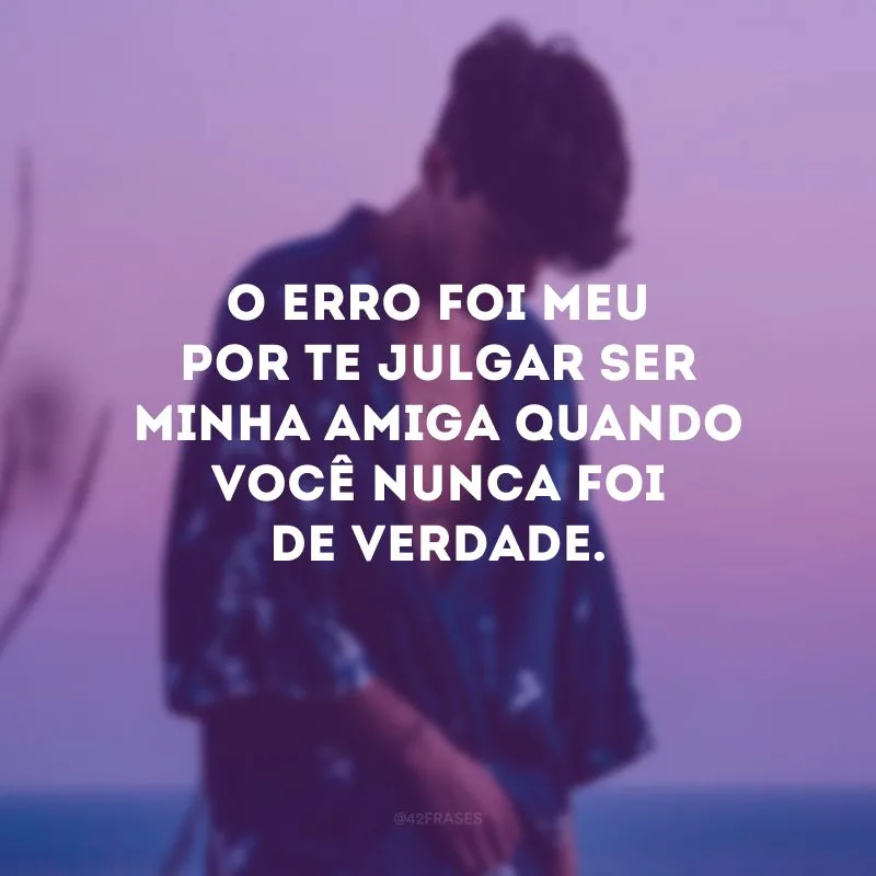 O erro foi meu por te julgar ser minha amiga quando você nunca foi de verdade.