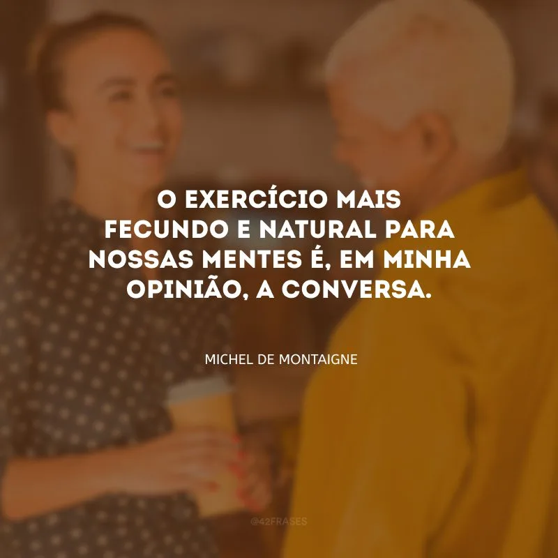 O exercício mais fecundo e natural para nossas mentes é, em minha opinião, a conversa. 