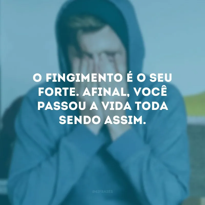 O fingimento é o seu forte. Afinal, você passou a vida toda sendo assim.