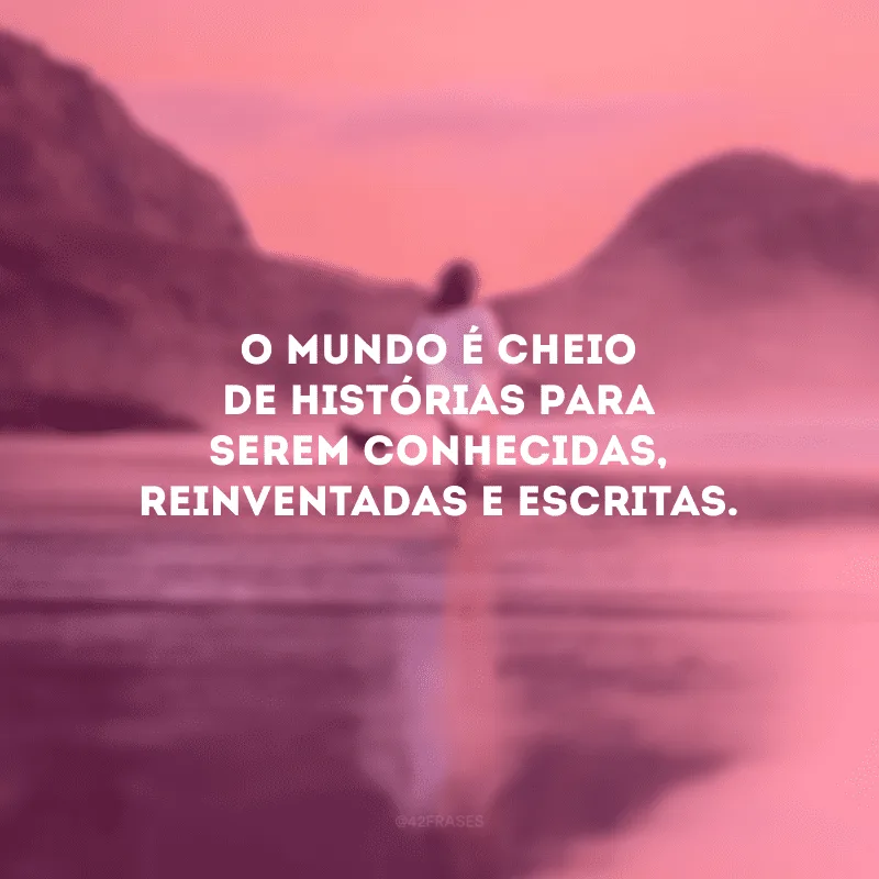 O mundo é cheio de histórias para serem conhecidas, reinventadas e escritas. 