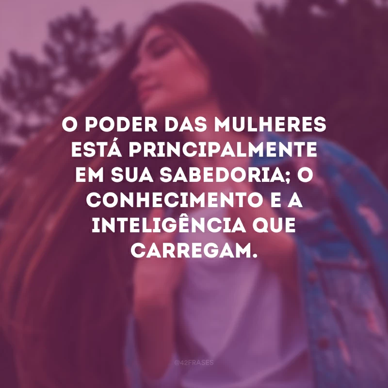 O poder das mulheres está principalmente em sua sabedoria; o conhecimento e a inteligência que carregam. 