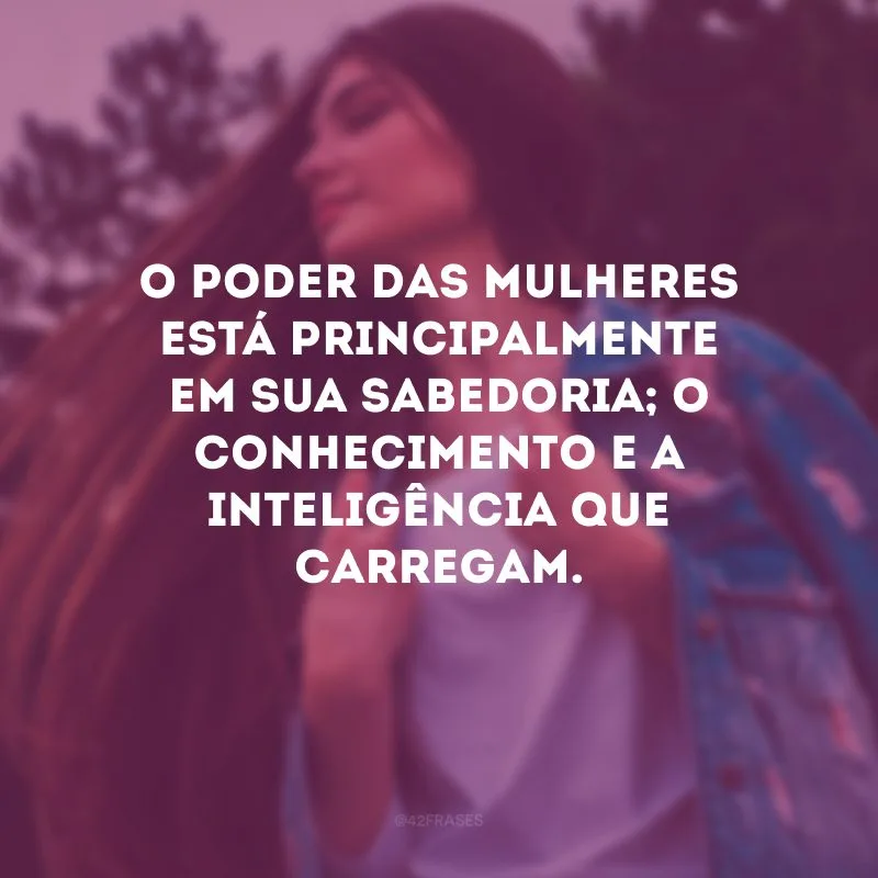 O poder das mulheres está principalmente em sua sabedoria; o conhecimento e a inteligência que carregam. 