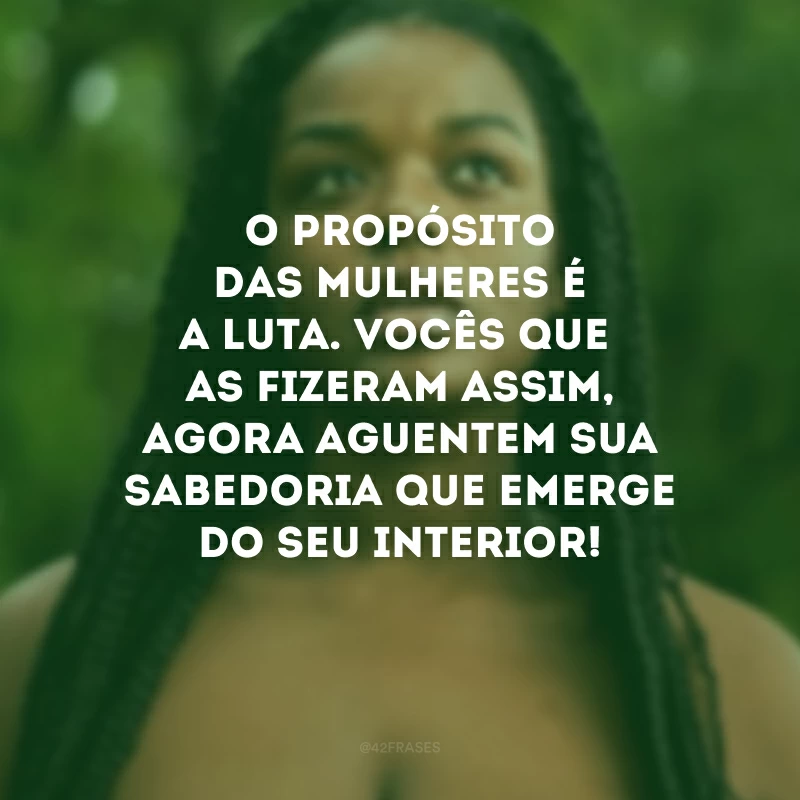 O propósito das mulheres é a luta. Vocês que as fizeram assim, agora aguentem sua sabedoria que emerge do seu interior!