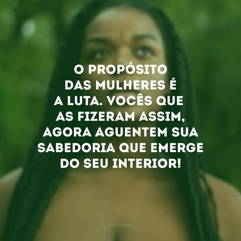 O propósito das mulheres é a luta. Vocês que as fizeram assim, agora aguentem sua sabedoria que emerge do seu interior!