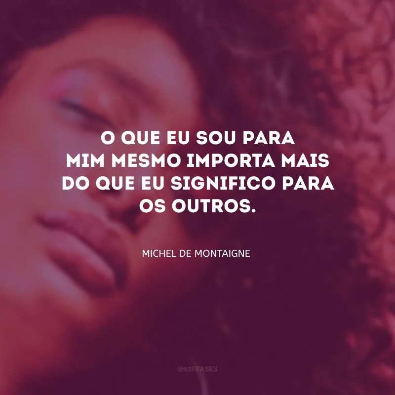 O que eu sou para mim mesmo importa mais do que eu significo para os outros.