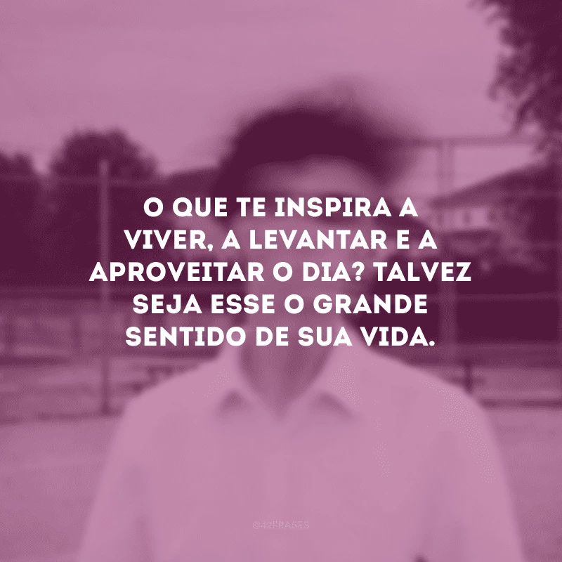 O que te inspira a viver, a levantar e a aproveitar o dia? Talvez seja esse o grande sentido de sua vida.