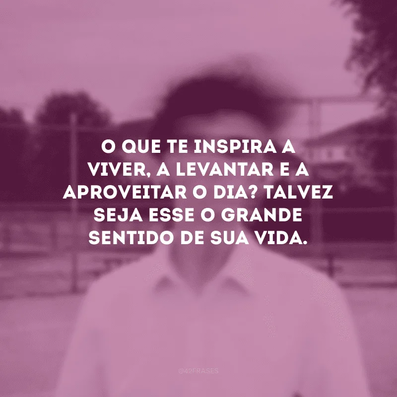 O que te inspira a viver, a levantar e a aproveitar o dia? Talvez seja esse o grande sentido de sua vida.