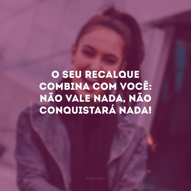 O seu recalque combina com você: não vale nada, não conquistará nada!