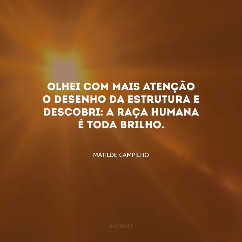 Olhei com mais atenção o desenho da estrutura e descobri: a raça humana é toda brilho.