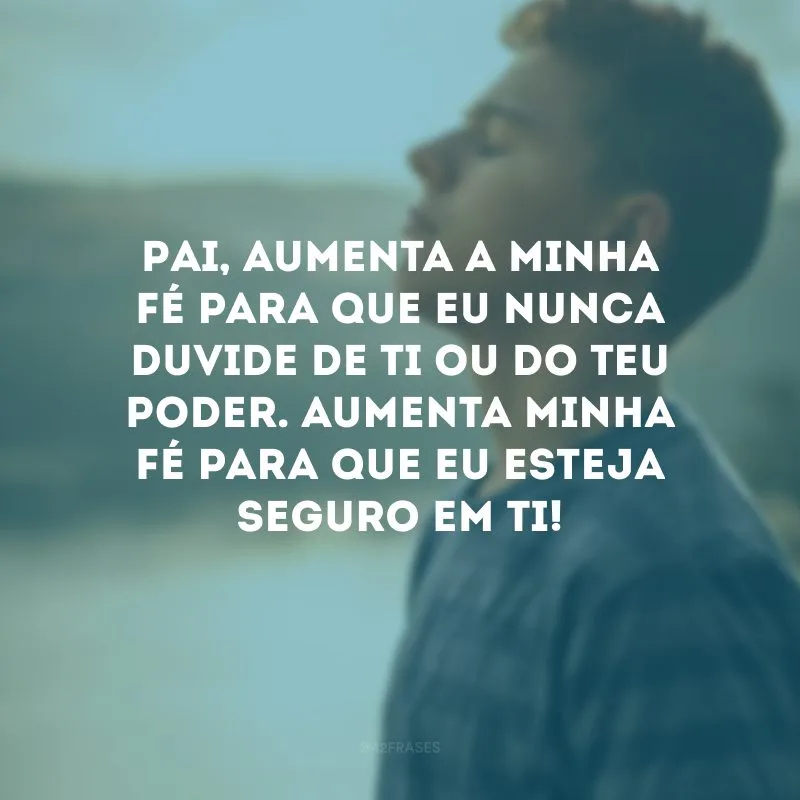 Pai, aumenta a minha fé para que eu nunca duvide de Ti ou do Teu poder. Aumenta minha fé para que eu esteja seguro em Ti!