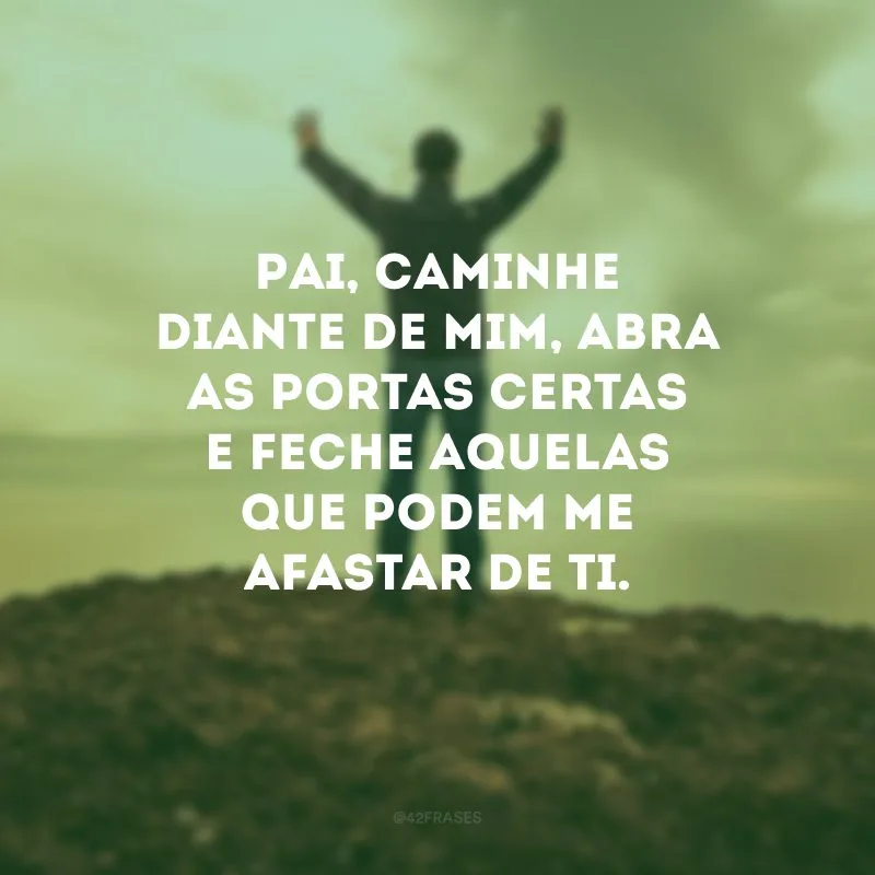 Pai, caminhe diante de mim, abra as portas certas e feche aquelas que podem me afastar de Ti. 