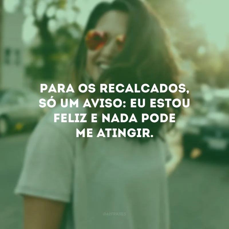 Para os recalcados, só um aviso: eu estou feliz e nada pode me atingir.