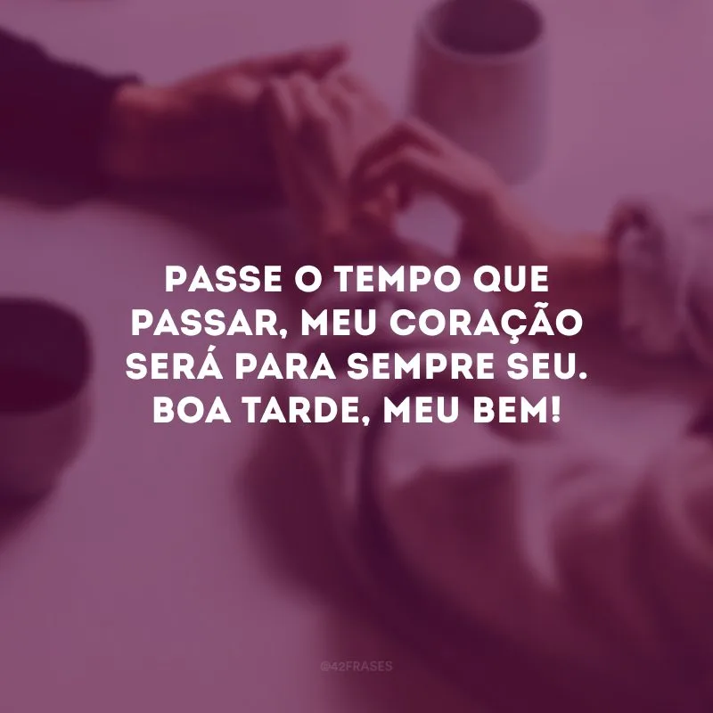 Passe o tempo que passar, meu coração será para sempre seu. Boa tarde, meu bem!