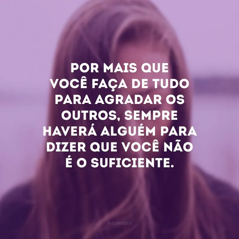 Por mais que você faça de tudo para agradar os outros, sempre haverá alguém para dizer que você não é o suficiente. 