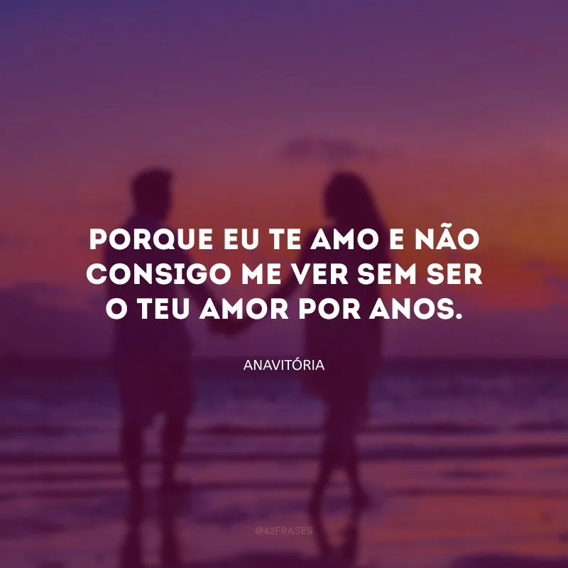 Porque eu te amo e não consigo me ver sem ser o teu amor por anos.