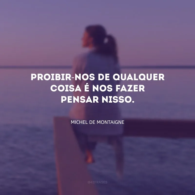 Proibir-nos de qualquer coisa é nos fazer pensar nisso.