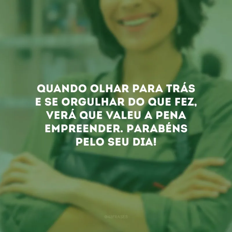 Quando olhar para trás e se orgulhar do que fez, verá que valeu a pena empreender. Parabéns pelo seu dia!
