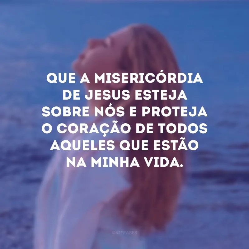 Que a misericórdia de Jesus esteja sobre nós e proteja o coração de todos aqueles que estão na minha vida.