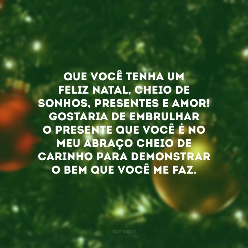 Que você tenha um feliz Natal, cheio de sonhos, presentes e amor! Gostaria de embrulhar o presente que você é no meu abraço cheio de carinho para demonstrar o bem que você me faz.