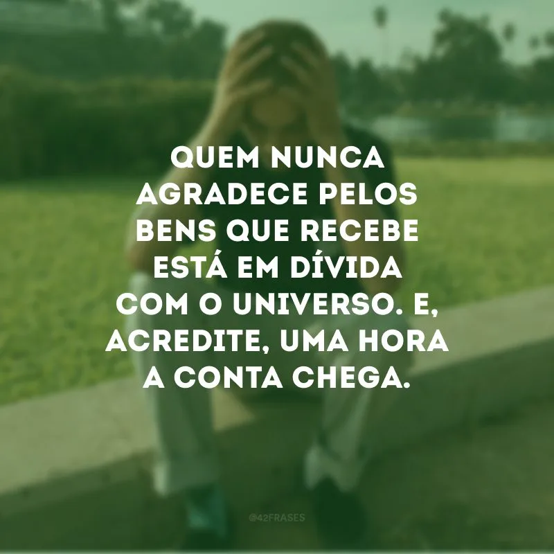 Quem nunca agradece pelos bens que recebe está em dívida com o universo. E, acredite, uma hora a conta chega. 
