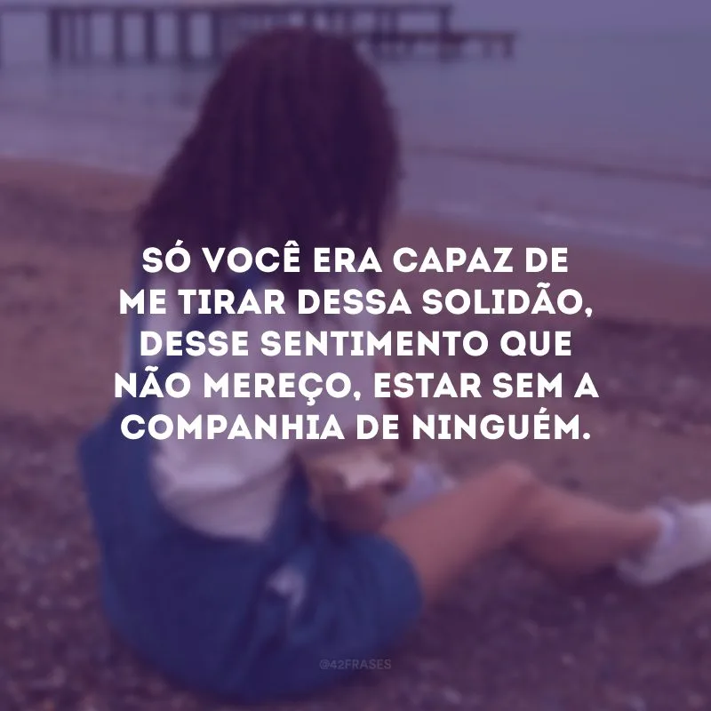 Só você era capaz de me tirar dessa solidão, desse sentimento que não mereço, estar sem a companhia de ninguém.