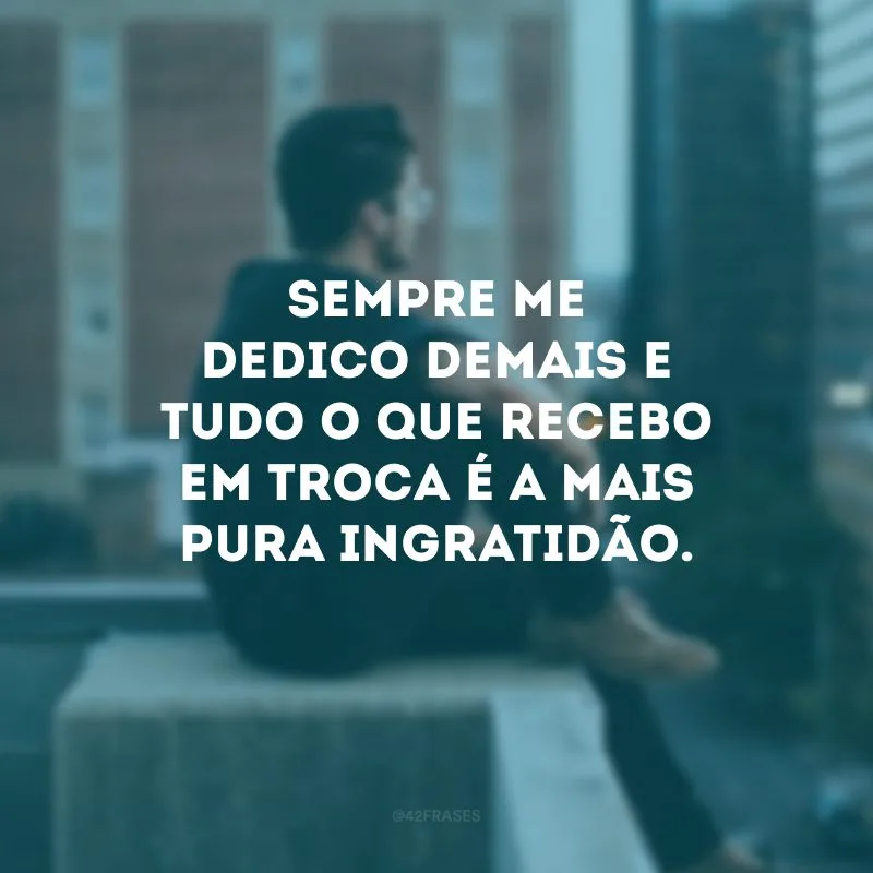 Sempre me dedico demais e tudo o que recebo em troca é a mais pura ingratidão. 