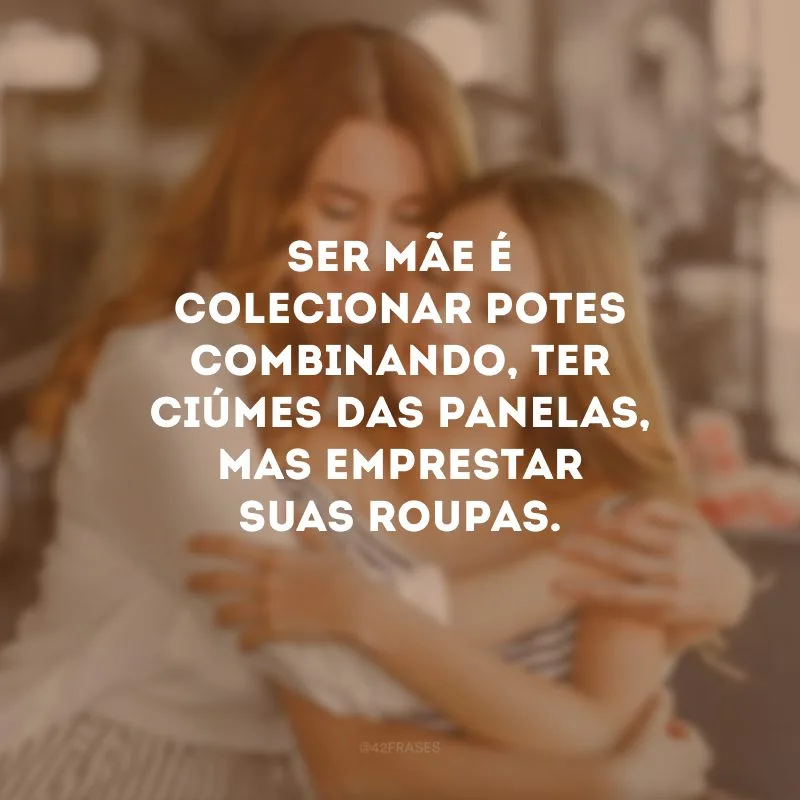 Ser mãe é colecionar potes combinando, ter ciúmes das panelas, mas emprestar suas roupas.