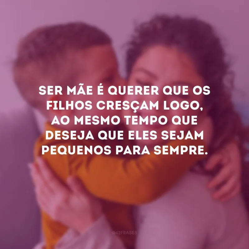 Ser mãe é querer que os filhos cresçam logo, ao mesmo tempo que deseja que eles sejam pequenos para sempre.