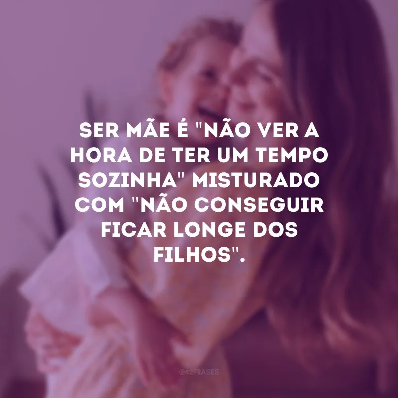 Ser mãe é \"não ver a hora de ter um tempo sozinha\" misturado com \"não conseguir ficar longe dos filhos\".