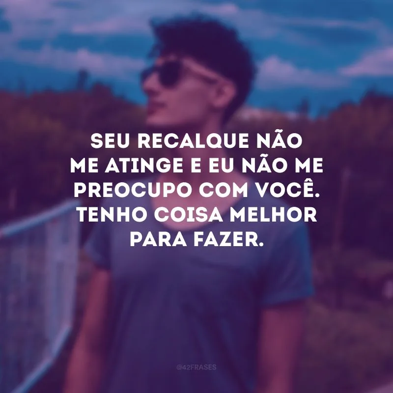 Seu recalque não me atinge e eu não me preocupo com você. Tenho coisa melhor para fazer.