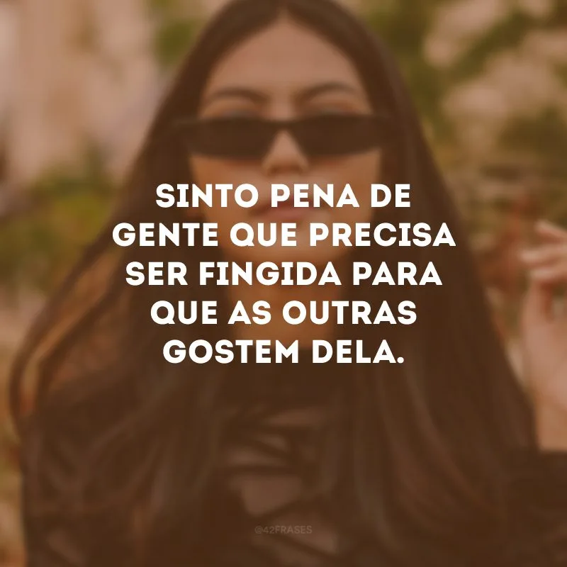 Sinto pena de gente que precisa ser fingida para que as outras gostem dela.