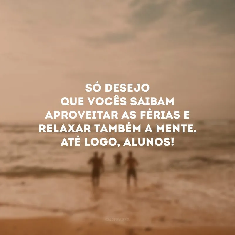 Só desejo que vocês saibam aproveitar as férias e relaxar também a mente. Até logo, alunos!