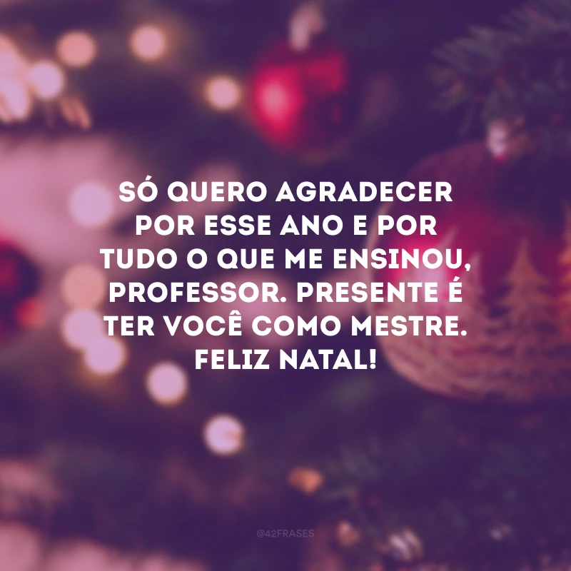 Só quero agradecer por esse ano e por tudo o que me ensinou, professor. Presente é ter você como mestre. Feliz Natal!