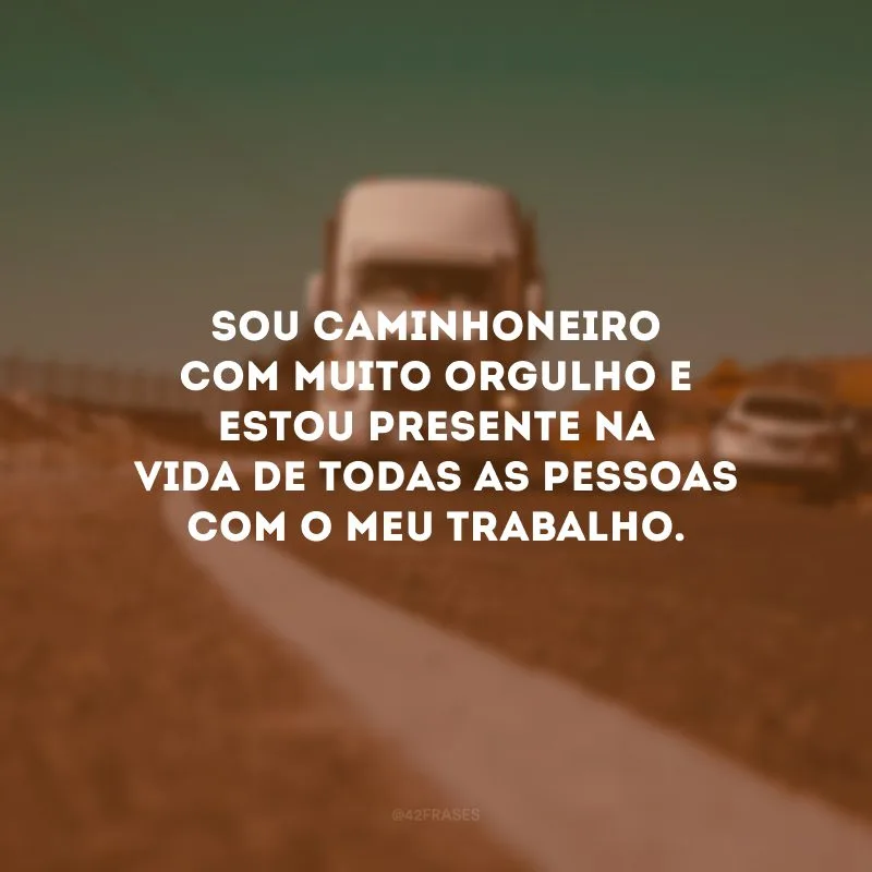 Sou caminhoneiro com muito orgulho e estou presente na vida de todas as pessoas com o meu trabalho.