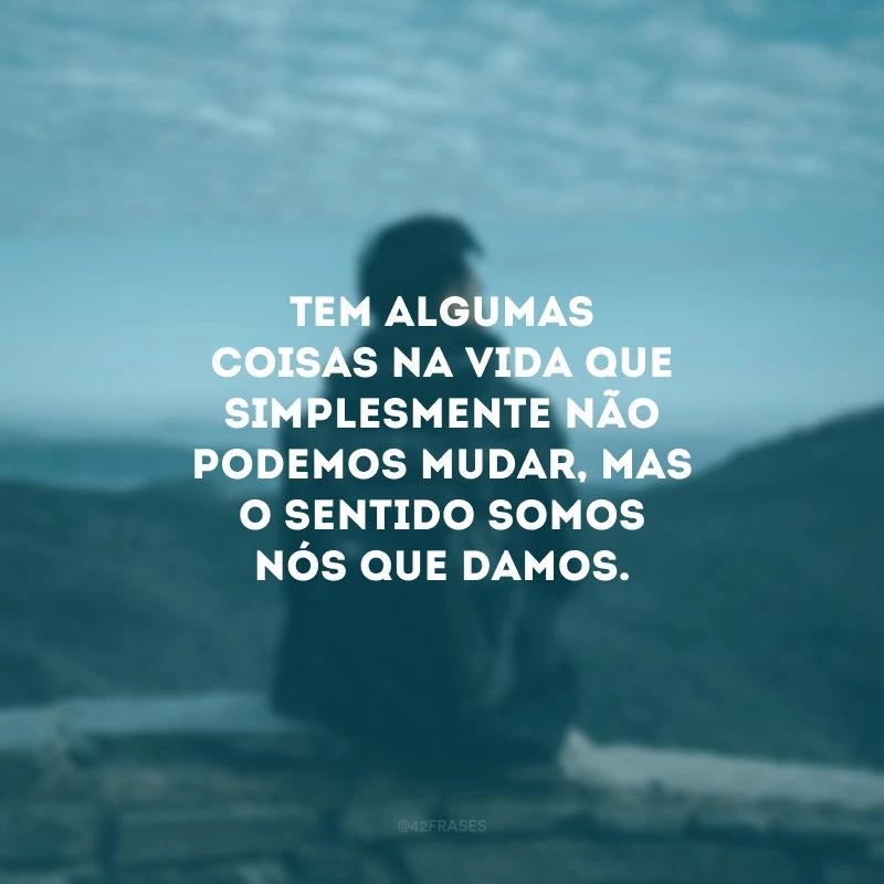 Tem algumas coisas na vida que simplesmente não podemos mudar, mas o sentido somos nós que damos.