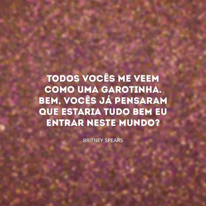 Todos vocês me veem como uma garotinha. Bem, vocês já pensaram que estaria tudo bem eu entrar neste mundo?