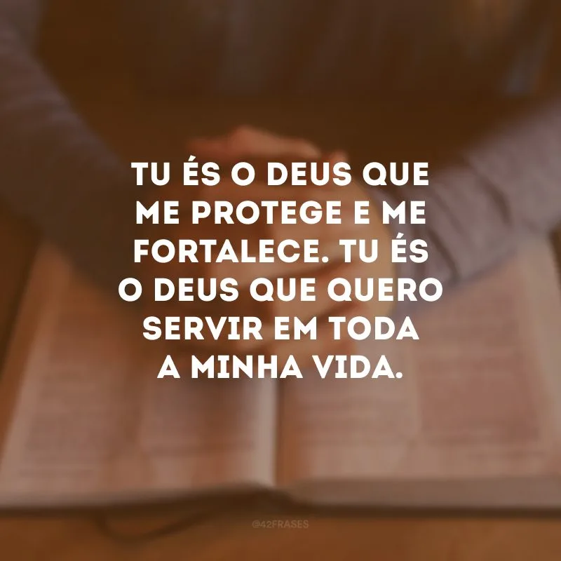 Tu és o Deus que me protege e me fortalece. Tu és o Deus que quero servir em toda a minha vida.